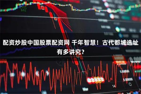配资炒股中国股票配资网 千年智慧!古代都城选址有多讲究?