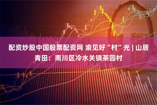 配资炒股中国股票配资网 渝见好“村”光 | 山居青田:南川区冷水关镇茶园村