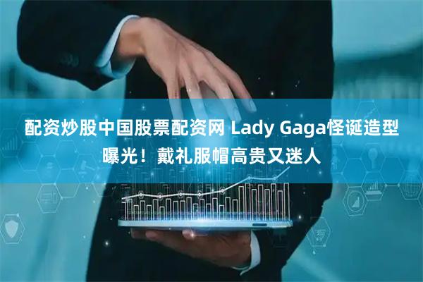 配资炒股中国股票配资网 Lady Gaga怪诞造型曝光！戴礼服帽高贵又迷人