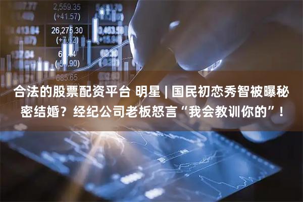 合法的股票配资平台 明星 | 国民初恋秀智被曝秘密结婚?经纪公司老板怒言“我会教训你的”!