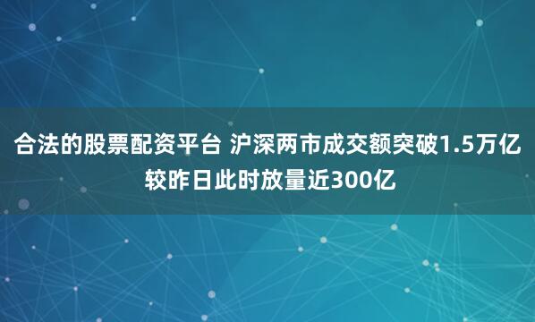 合法的股票配资平台 沪深两市成交额突破1.5万亿 较昨日此时放量近300亿