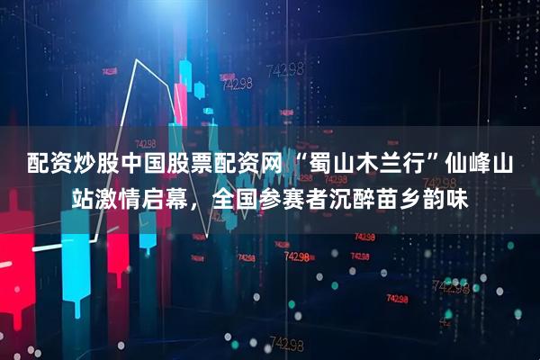 配资炒股中国股票配资网 “蜀山木兰行”仙峰山站激情启幕,全国参赛者沉醉苗乡韵味