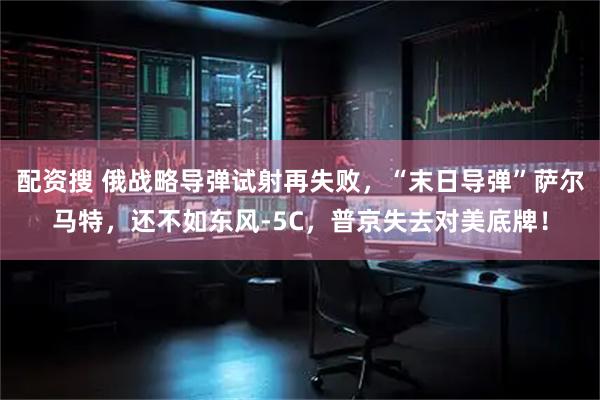 配资搜 俄战略导弹试射再失败,“末日导弹”萨尔马特,还不如东风-5C,普京失去对美底牌!