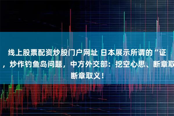 线上股票配资炒股门户网址 日本展示所谓的“证据”,炒作钓鱼岛问题,中方外交部:挖空心思、断章取义!