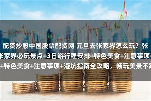配资炒股中国股票配资网 元旦去张家界怎么玩?张家界资深导游玲玲整理张家界必玩景点+3日游行程安排+特色美食+注意事项+避坑指南全攻略,畅玩美景不踩坑!
