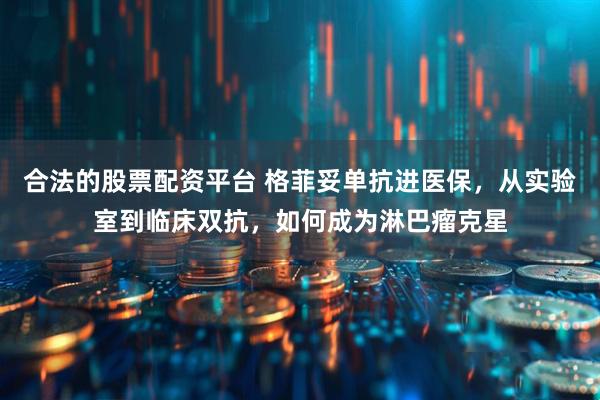 合法的股票配资平台 格菲妥单抗进医保，从实验室到临床双抗，如何成为淋巴瘤克星