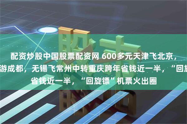 配资炒股中国股票配资网 600多元天津飞北京，中转30多个小时游成都，无锡飞常州中转重庆跨年省钱近一半，“回旋镖”机票火出圈