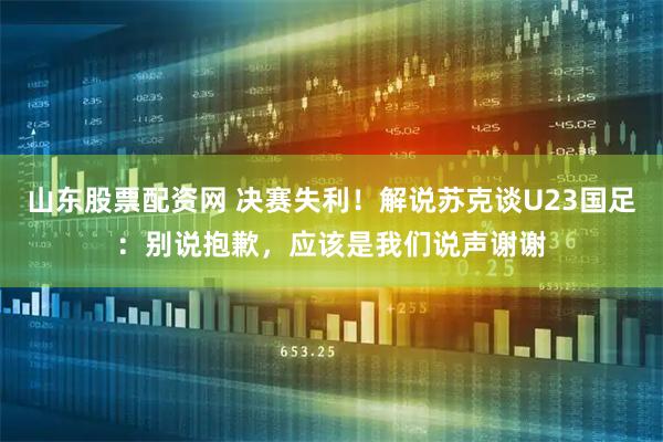 山东股票配资网 决赛失利！解说苏克谈U23国足：别说抱歉，应该是我们说声谢谢