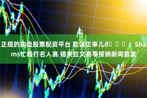 正规的实盘股票配资平台 耽误正事儿😂！Shams忙着打名人赛 错失拉文赛季报销新闻首发