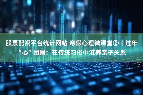 股票配资平台统计网站 寒假心理微课堂②丨过年“心”团圆：在传统习俗中滋养亲子关系