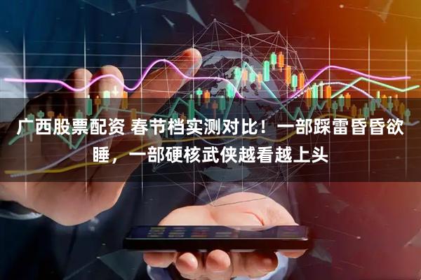 广西股票配资 春节档实测对比！一部踩雷昏昏欲睡，一部硬核武侠越看越上头