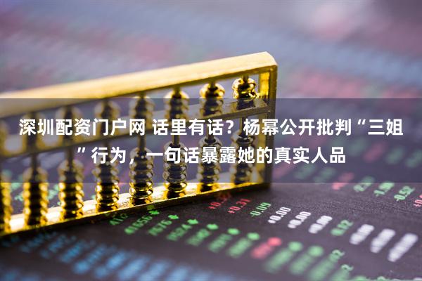 深圳配资门户网 话里有话？杨幂公开批判“三姐”行为，一句话暴露她的真实人品