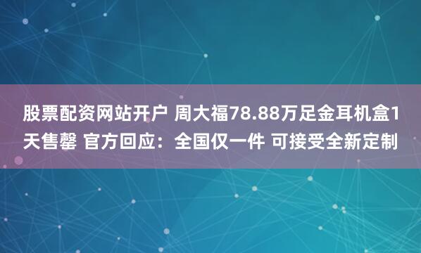 股票配资网站开户 周大福78.88万足金耳机盒1天售罄 官方回应：全国仅一件 可接受全新定制