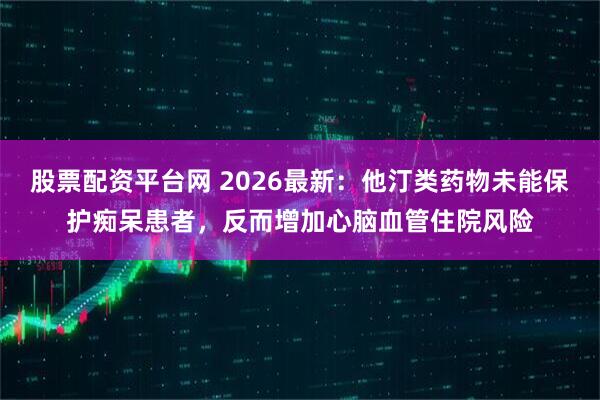 股票配资平台网 2026最新：他汀类药物未能保护痴呆患者，反而增加心脑血管住院风险