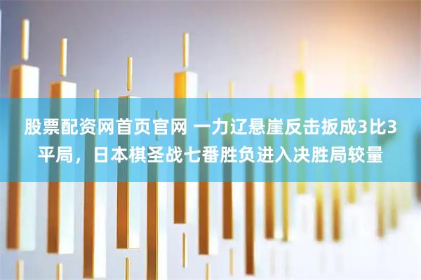 股票配资网首页官网 一力辽悬崖反击扳成3比3平局，日本棋圣战七番胜负进入决胜局较量