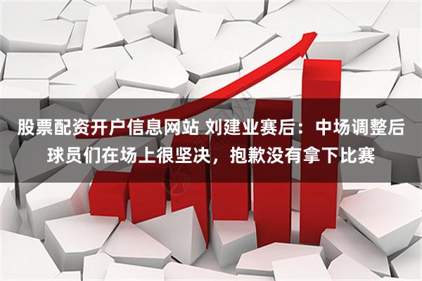 股票配资开户信息网站 刘建业赛后：中场调整后球员们在场上很坚决，抱歉没有拿下比赛