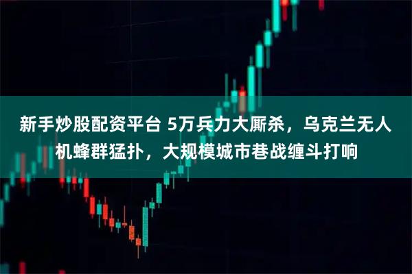 新手炒股配资平台 5万兵力大厮杀，乌克兰无人机蜂群猛扑，大规模城市巷战缠斗打响