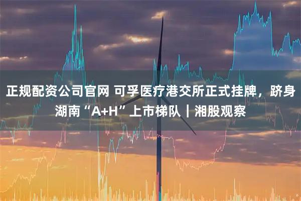 正规配资公司官网 可孚医疗港交所正式挂牌，跻身湖南“A+H”上市梯队｜湘股观察