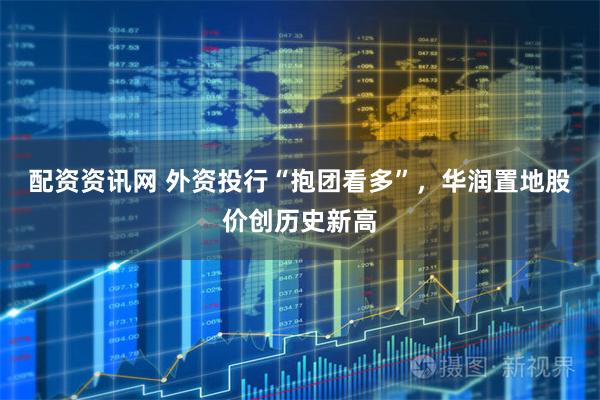 配资资讯网 外资投行“抱团看多”，华润置地股价创历史新高