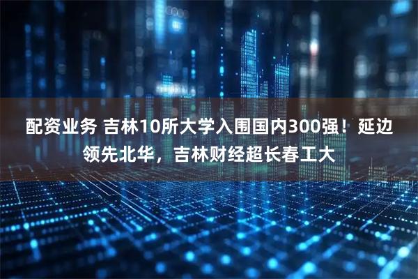 配资业务 吉林10所大学入围国内300强！延边领先北华，吉林财经超长春工大