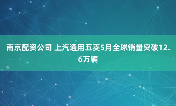 南京配资公司 上汽通用五菱5月全球销量突破12.6万辆