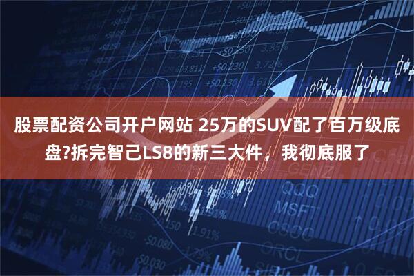 股票配资公司开户网站 25万的SUV配了百万级底盘?拆完智己LS8的新三大件，我彻底服了