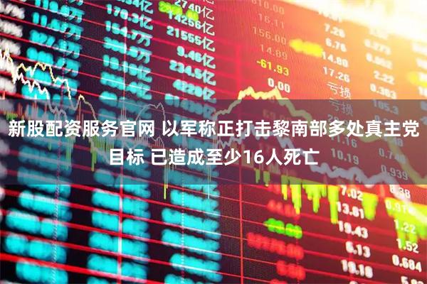 新股配资服务官网 以军称正打击黎南部多处真主党目标 已造成至少16人死亡