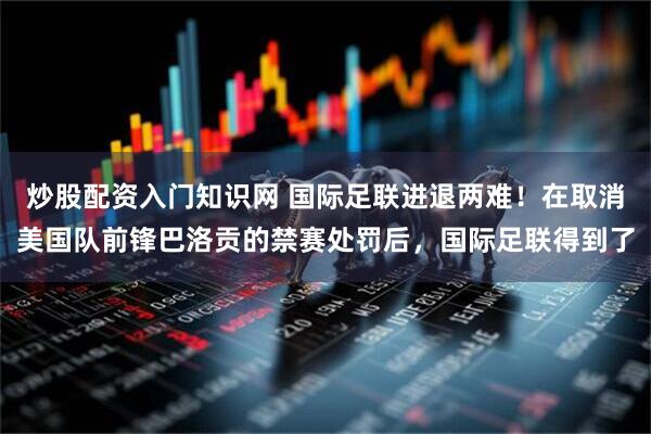 炒股配资入门知识网 国际足联进退两难！在取消美国队前锋巴洛贡的禁赛处罚后，国际足联得到了