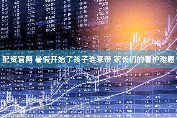 配资官网 暑假开始了孩子谁来带 家长们的看护难题