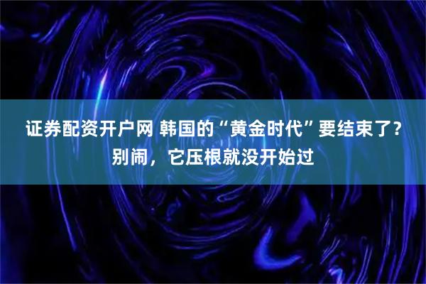 证券配资开户网 韩国的“黄金时代”要结束了？别闹，它压根就没开始过